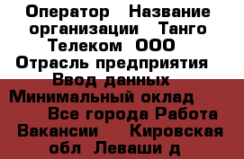 Оператор › Название организации ­ Танго Телеком, ООО › Отрасль предприятия ­ Ввод данных › Минимальный оклад ­ 13 000 - Все города Работа » Вакансии   . Кировская обл.,Леваши д.